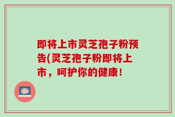 即将上市灵芝孢子粉预告(灵芝孢子粉即将上市，呵护你的健康！