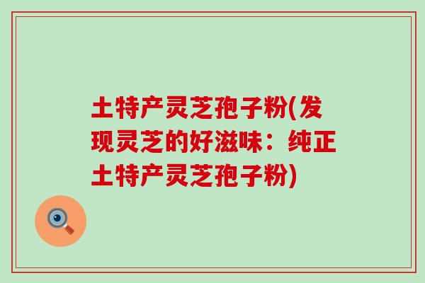 土特产灵芝孢子粉(发现灵芝的好滋味：纯正土特产灵芝孢子粉)