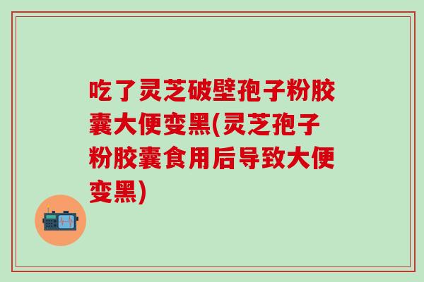 吃了灵芝破壁孢子粉胶囊大便变黑(灵芝孢子粉胶囊食用后导致大便变黑)