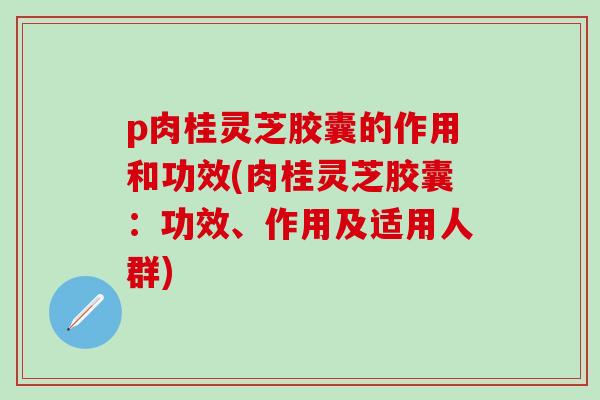 p肉桂灵芝胶囊的作用和功效(肉桂灵芝胶囊：功效、作用及适用人群)
