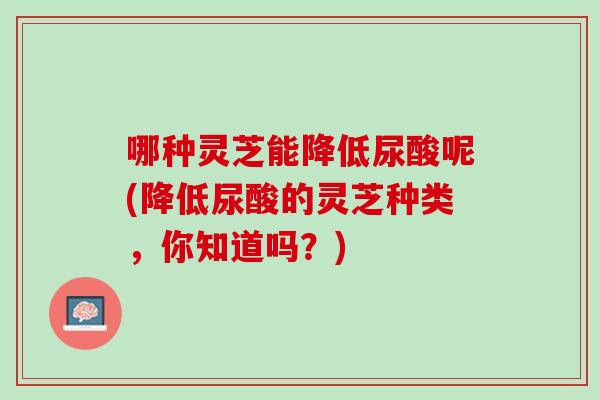 哪种灵芝能降低尿酸呢(降低尿酸的灵芝种类，你知道吗？)