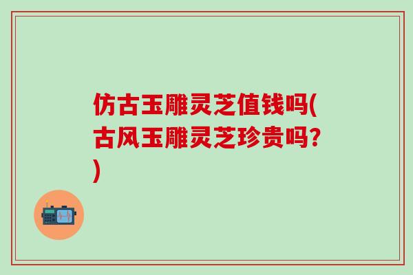 仿古玉雕灵芝值钱吗(古风玉雕灵芝珍贵吗？)