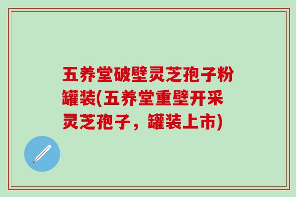 五养堂破壁灵芝孢子粉罐装(五养堂重壁开采灵芝孢子，罐装上市)