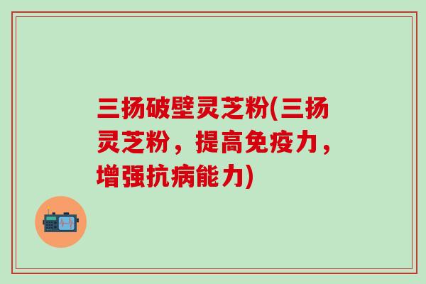 三扬破壁灵芝粉(三扬灵芝粉，提高免疫力，增强抗病能力)