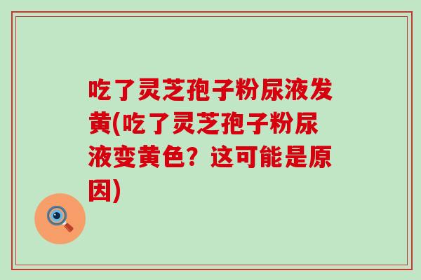 吃了灵芝孢子粉尿液发黄(吃了灵芝孢子粉尿液变黄色？这可能是原因)
