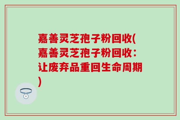 嘉善灵芝孢子粉回收(嘉善灵芝孢子粉回收：让废弃品重回生命周期)