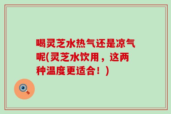 喝灵芝水热气还是凉气呢(灵芝水饮用，这两种温度更适合！)
