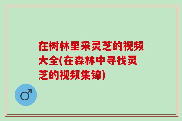 在树林里采灵芝的视频大全(在森林中寻找灵芝的视频集锦)