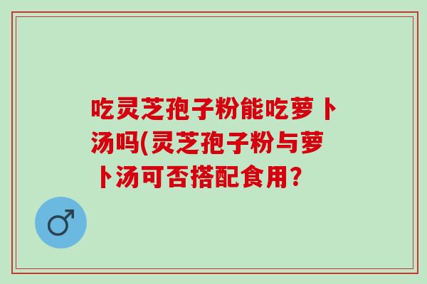 吃灵芝孢子粉能吃萝卜汤吗(灵芝孢子粉与萝卜汤可否搭配食用？
