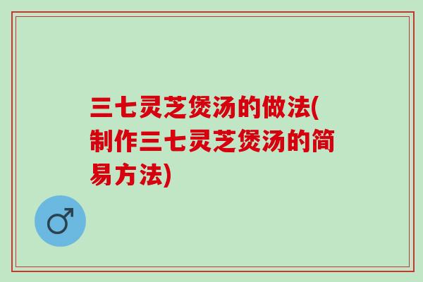 三七灵芝煲汤的做法(制作三七灵芝煲汤的简易方法)