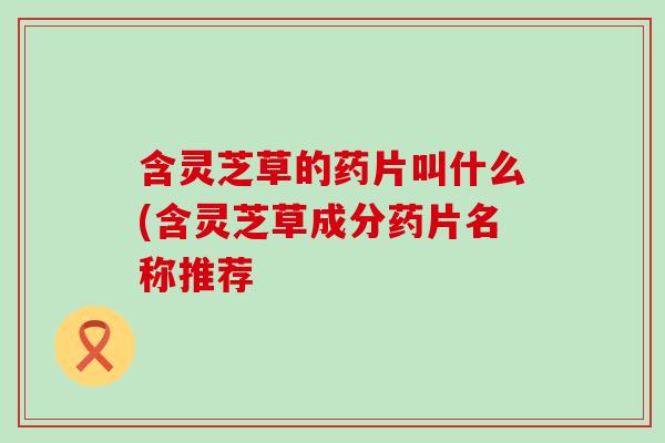 含灵芝草的药片叫什么(含灵芝草成分药片名称推荐