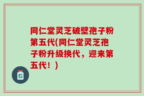 同仁堂灵芝破壁孢子粉第五代(同仁堂灵芝孢子粉升级换代，迎来第五代！)