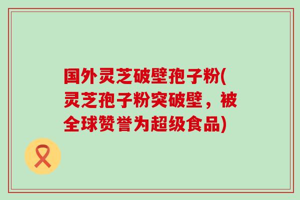国外灵芝破壁孢子粉(灵芝孢子粉突破壁，被全球赞誉为超级食品)