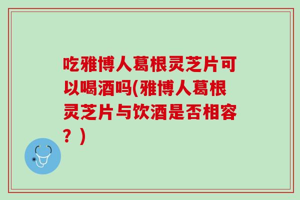 吃雅博人葛根灵芝片可以喝酒吗(雅博人葛根灵芝片与饮酒是否相容？)