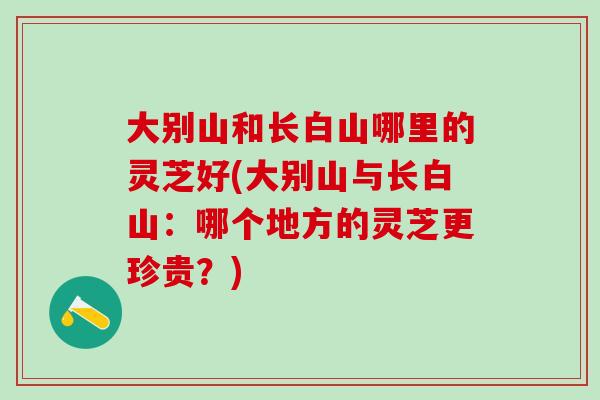 大别山和长白山哪里的灵芝好(大别山与长白山：哪个地方的灵芝更珍贵？)