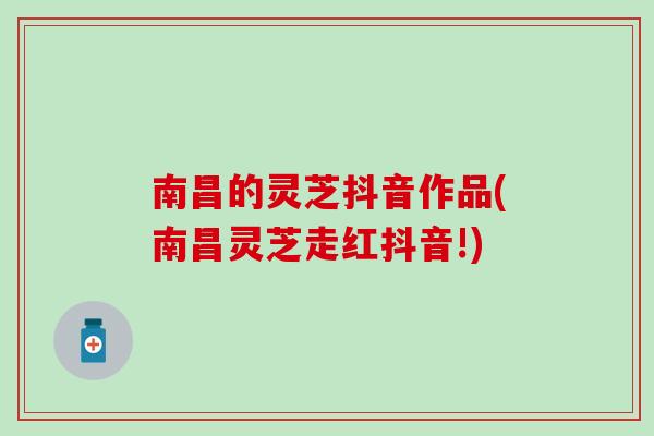 南昌的灵芝抖音作品(南昌灵芝走红抖音!)