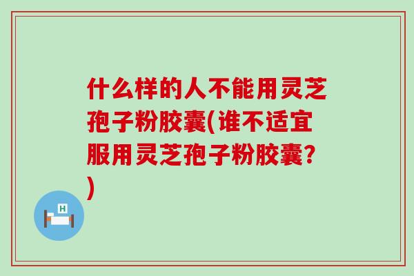 什么样的人不能用灵芝孢子粉胶囊(谁不适宜服用灵芝孢子粉胶囊？)