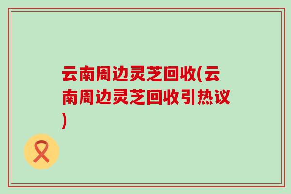 云南周边灵芝回收(云南周边灵芝回收引热议)