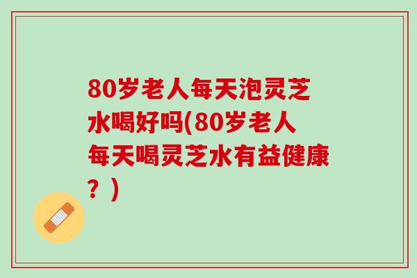 80岁老人每天泡灵芝水喝好吗(80岁老人每天喝灵芝水有益健康？)