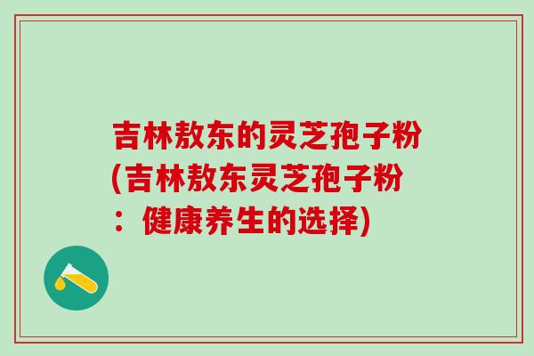 吉林敖东的灵芝孢子粉(吉林敖东灵芝孢子粉：健康养生的选择)