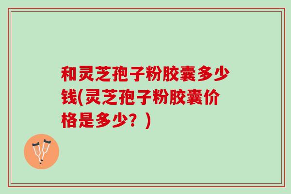 和灵芝孢子粉胶囊多少钱(灵芝孢子粉胶囊价格是多少？)
