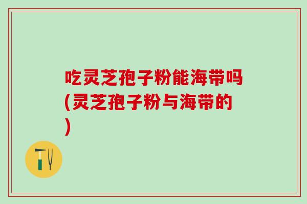 吃灵芝孢子粉能海带吗(灵芝孢子粉与海带的)