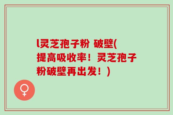 l灵芝孢子粉 破壁(提高吸收率！灵芝孢子粉破壁再出发！)