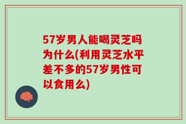 57岁男人能喝灵芝吗为什么(利用灵芝水平差不多的57岁男性可以食用么)