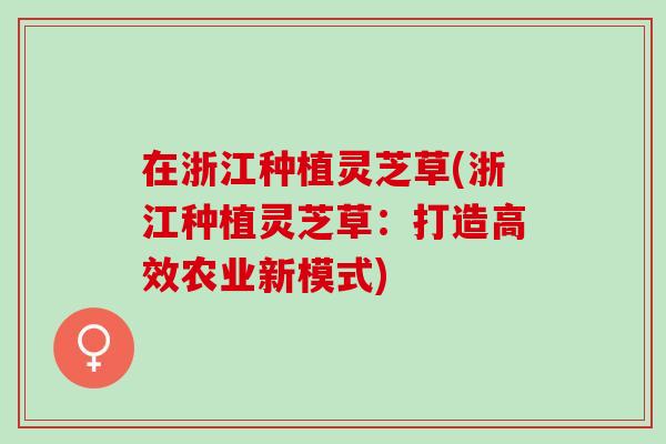 在浙江种植灵芝草(浙江种植灵芝草:打造高效农业新模式) 在浙江种植灵芝草(浙江种植灵芝草:打造高效农业新模式)