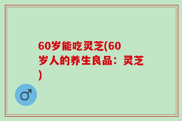 60岁能吃灵芝(60岁人的养生良品：灵芝)