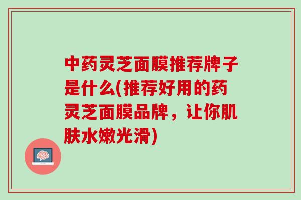 中药灵芝面膜推荐牌子是什么(推荐好用的药灵芝面膜品牌，让你肌肤水嫩光滑)