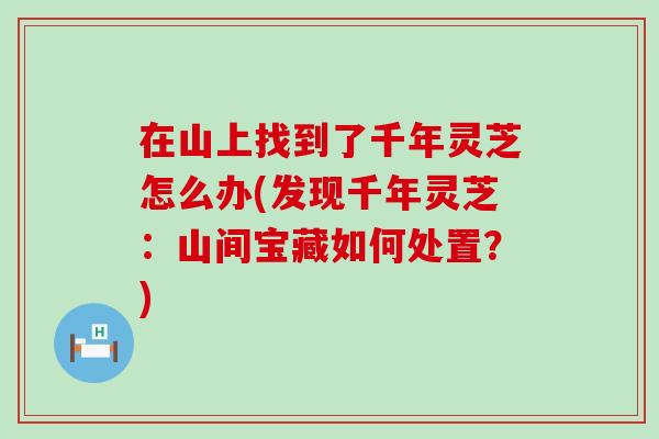 在山上找到了千年灵芝怎么办(发现千年灵芝:山间宝藏如何处置?) 在山上找到了千年灵芝怎么办(发现千年灵芝:山间宝藏如何处置?)