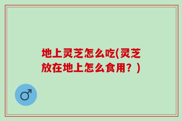 地上灵芝怎么吃(灵芝放在地上怎么食用？)