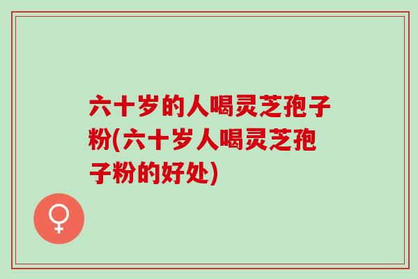 六十岁的人喝灵芝孢子粉(六十岁人喝灵芝孢子粉的好处)