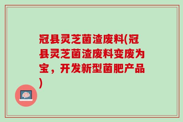 冠县灵芝菌渣废料(冠县灵芝菌渣废料变废为宝，开发新型菌肥产品)