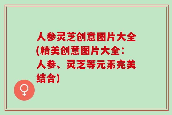 人参灵芝创意图片大全(精美创意图片大全：人参、灵芝等元素完美结合)