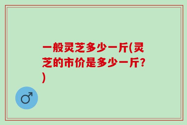 一般灵芝多少一斤(灵芝的市价是多少一斤？)