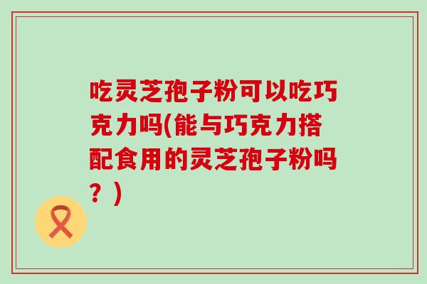 吃灵芝孢子粉可以吃巧克力吗(能与巧克力搭配食用的灵芝孢子粉吗?) 吃灵芝孢子粉可以吃巧克力吗(能与巧克力搭配食用的灵芝孢子粉吗?)