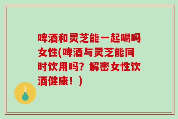 啤酒和灵芝能一起喝吗女性(啤酒与灵芝能同时饮用吗？解密女性饮酒健康！)