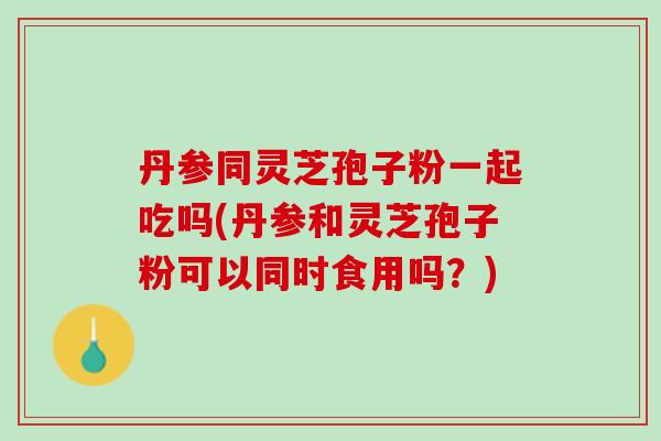 丹参同灵芝孢子粉一起吃吗(丹参和灵芝孢子粉可以同时食用吗？)