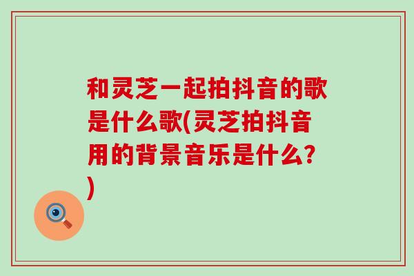 和灵芝一起拍抖音的歌是什么歌(灵芝拍抖音用的背景音乐是什么？)