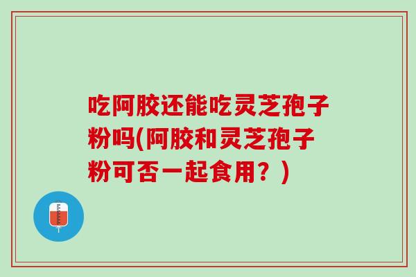 吃阿胶还能吃灵芝孢子粉吗(阿胶和灵芝孢子粉可否一起食用？)