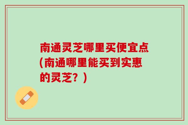 南通灵芝哪里买便宜点(南通哪里能买到实惠的灵芝？)