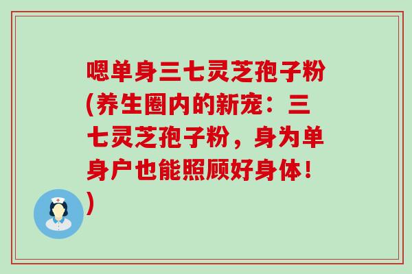嗯单身三七灵芝孢子粉(养生圈内的新宠：三七灵芝孢子粉，身为单身户也能照顾好身体！)