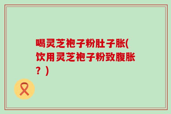 喝灵芝袍子粉肚子胀(饮用灵芝袍子粉致腹胀？)