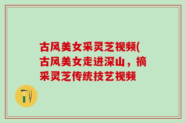 古风美女采灵芝视频(古风美女走进深山，摘采灵芝传统技艺视频
