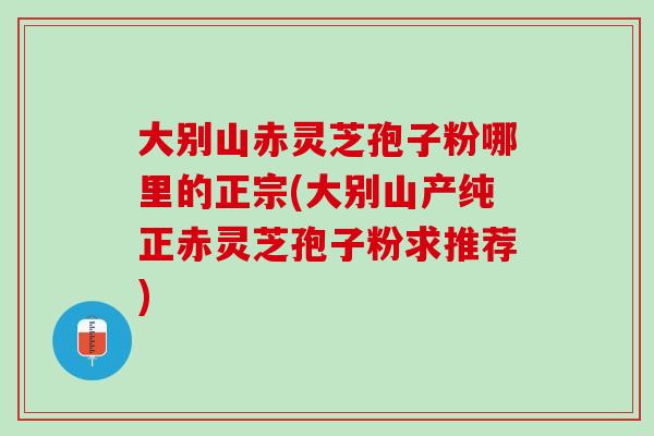 大别山赤灵芝孢子粉哪里的正宗(大别山产纯正赤灵芝孢子粉求推荐)