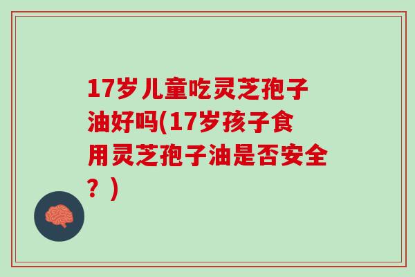 17岁儿童吃灵芝孢子油好吗(17岁孩子食用灵芝孢子油是否安全？)