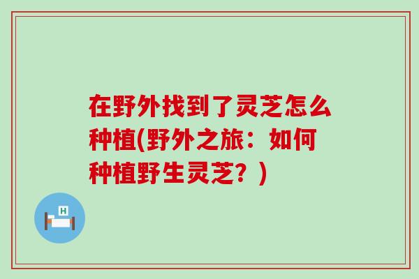 在野外找到了灵芝怎么种植(野外之旅：如何种植野生灵芝？)