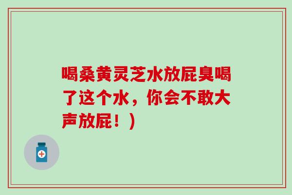 喝桑黄灵芝水放屁臭喝了这个水，你会不敢大声放屁！)
